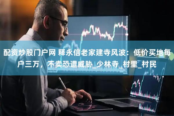 配资炒股门户网 释永信老家建寺风波：低价买地每户三万，不卖恐遭威胁_少林寺_村里_村民