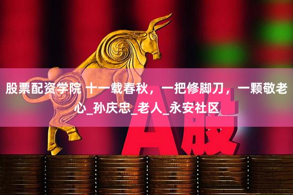 股票配资学院 十一载春秋，一把修脚刀，一颗敬老心_孙庆忠_老人_永安社区