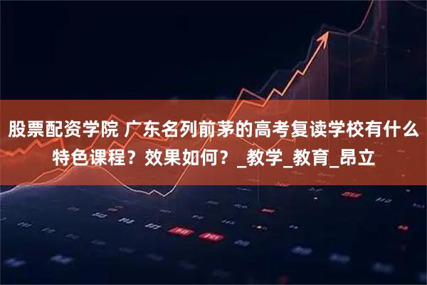 股票配资学院 广东名列前茅的高考复读学校有什么特色课程？效果如何？_教学_教育_昂立