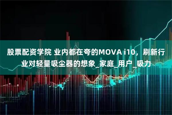 股票配资学院 业内都在夸的MOVA i10，刷新行业对轻量吸尘器的想象_家庭_用户_吸力