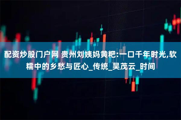 配资炒股门户网 贵州刘姨妈黄粑:一口千年时光,软糯中的乡愁与匠心_传统_吴茂云_时间