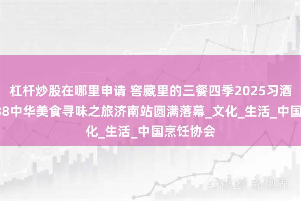 杠杆炒股在哪里申请 窖藏里的三餐四季2025习酒·窖藏1988中华美食寻味之旅济南站圆满落幕_文化_生活_中国烹饪协会