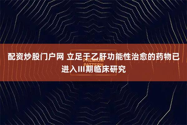 配资炒股门户网 立足于乙肝功能性治愈的药物已进入Ⅲ期临床研究