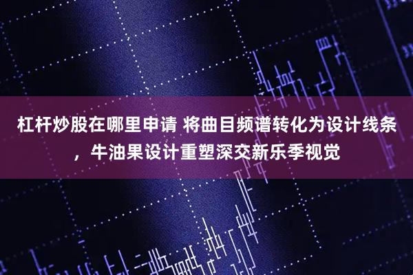 杠杆炒股在哪里申请 将曲目频谱转化为设计线条，牛油果设计重塑深交新乐季视觉