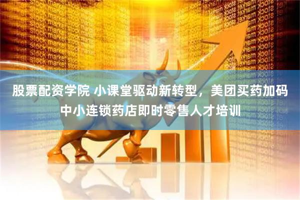 股票配资学院 小课堂驱动新转型，美团买药加码中小连锁药店即时零售人才培训