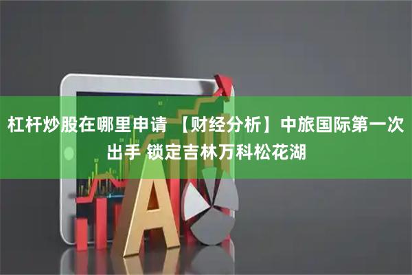 杠杆炒股在哪里申请 【财经分析】中旅国际第一次出手 锁定吉林万科松花湖