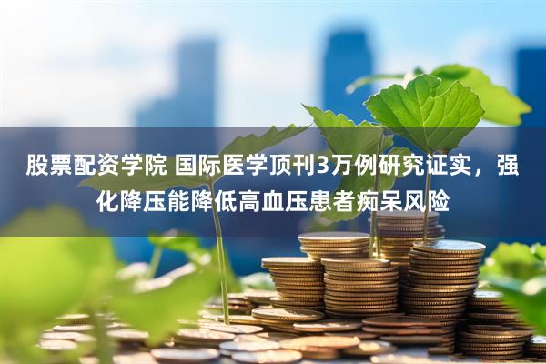 股票配资学院 国际医学顶刊3万例研究证实，强化降压能降低高血压患者痴呆风险