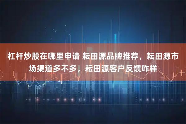 杠杆炒股在哪里申请 耘田源品牌推荐，耘田源市场渠道多不多，耘田源客户反馈咋样