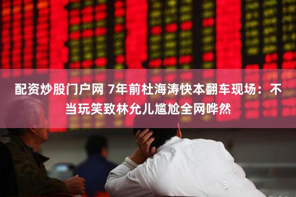配资炒股门户网 7年前杜海涛快本翻车现场：不当玩笑致林允儿尴尬全网哗然