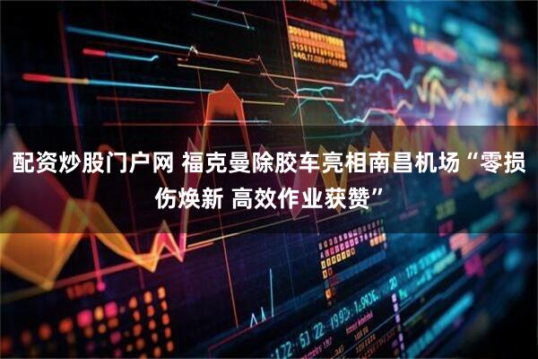 配资炒股门户网 福克曼除胶车亮相南昌机场“零损伤焕新 高效作业获赞”