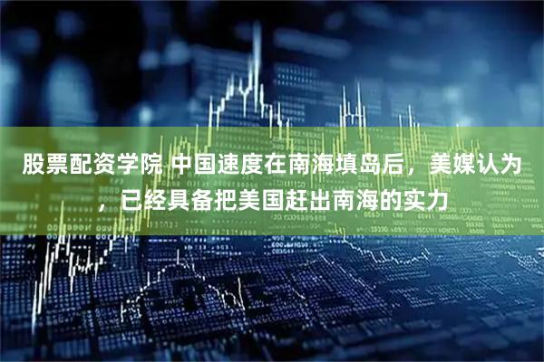 股票配资学院 中国速度在南海填岛后，美媒认为，已经具备把美国赶出南海的实力