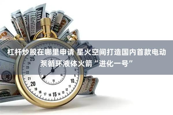 杠杆炒股在哪里申请 星火空间打造国内首款电动泵循环液体火箭“进化一号”
