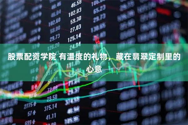 股票配资学院 有温度的礼物，藏在翡翠定制里的心意